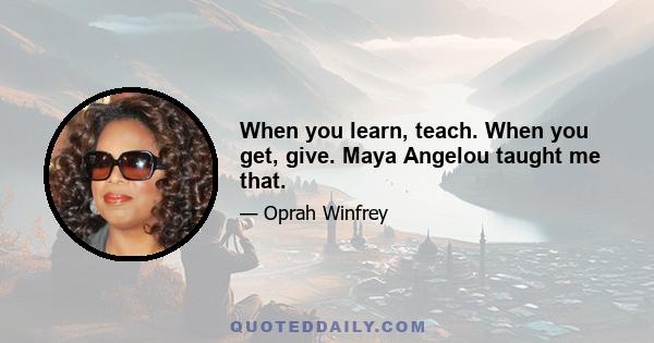 When you learn, teach. When you get, give. Maya Angelou taught me that.