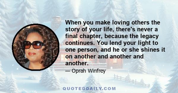 When you make loving others the story of your life, there's never a final chapter, because the legacy continues. You lend your light to one person, and he or she shines it on another and another and another.