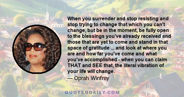 When you surrender and stop resisting and stop trying to change that which you can't change, but be in the moment, be fully open to the blessings you've already received and those that are yet to come and stand in that