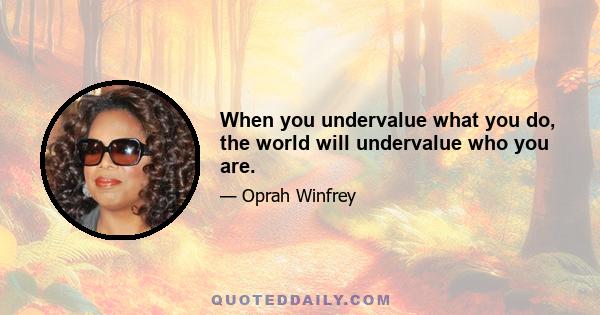 When you undervalue what you do, the world will undervalue who you are.