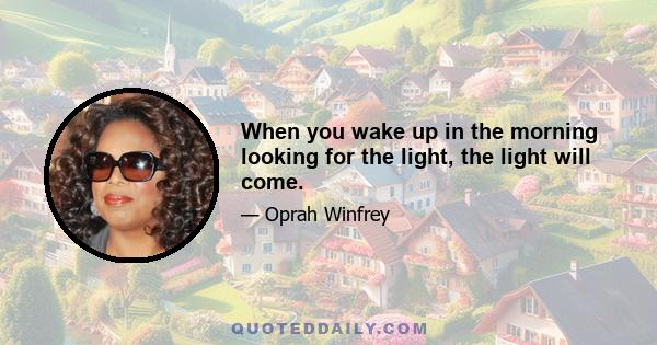 When you wake up in the morning looking for the light, the light will come.