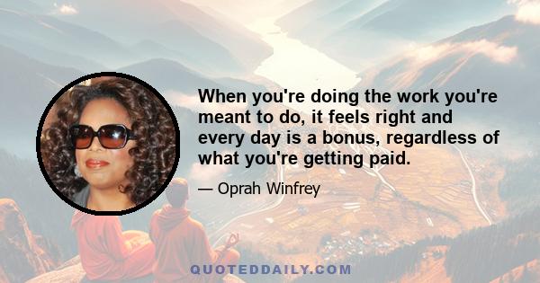 When you're doing the work you're meant to do, it feels right and every day is a bonus, regardless of what you're getting paid.