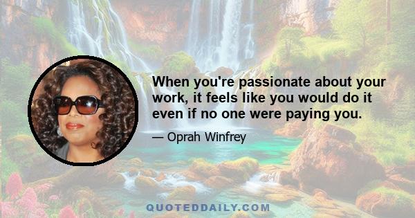 When you're passionate about your work, it feels like you would do it even if no one were paying you.