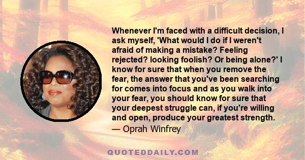 Whenever I'm faced with a difficult decision, I ask myself, 'What would I do if I weren't afraid of making a mistake? Feeling rejected? looking foolish? Or being alone?' I know for sure that when you remove the fear,