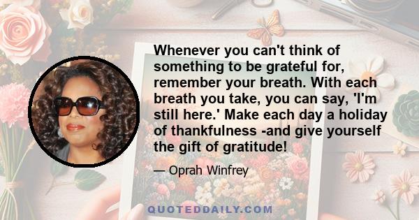 Whenever you can't think of something to be grateful for, remember your breath. With each breath you take, you can say, 'I'm still here.' Make each day a holiday of thankfulness -and give yourself the gift of gratitude!