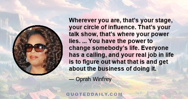 Wherever you are, that’s your stage, your circle of influence. That’s your talk show, that’s where your power lies. ... You have the power to change somebody’s life. Everyone has a calling, and your real job in life is