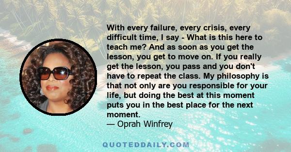 With every failure, every crisis, every difficult time, I say - What is this here to teach me? And as soon as you get the lesson, you get to move on. If you really get the lesson, you pass and you don't have to repeat