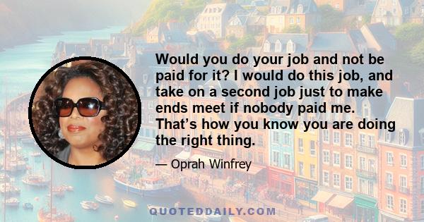 Would you do your job and not be paid for it? I would do this job, and take on a second job just to make ends meet if nobody paid me. That’s how you know you are doing the right thing.