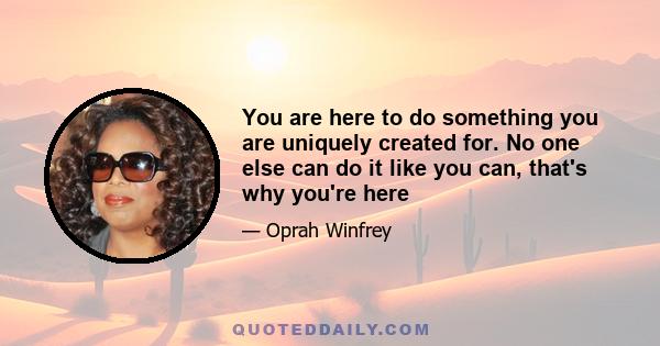 You are here to do something you are uniquely created for. No one else can do it like you can, that's why you're here