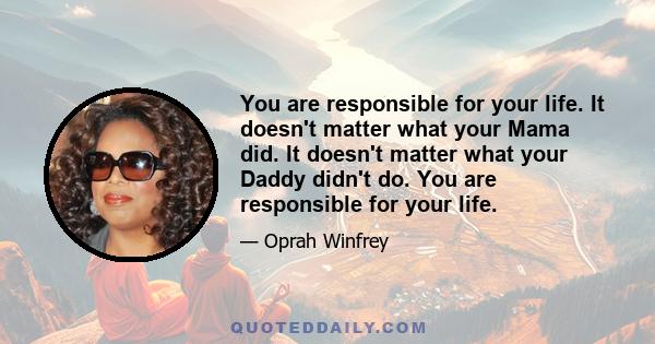 You are responsible for your life. It doesn't matter what your Mama did. It doesn't matter what your Daddy didn't do. You are responsible for your life.