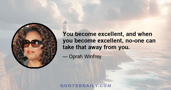 You become excellent, and when you become excellent, no-one can take that away from you.