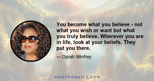 You become what you believe - not what you wish or want but what you truly believe. Wherever you are in life, look at your beliefs. They put you there.