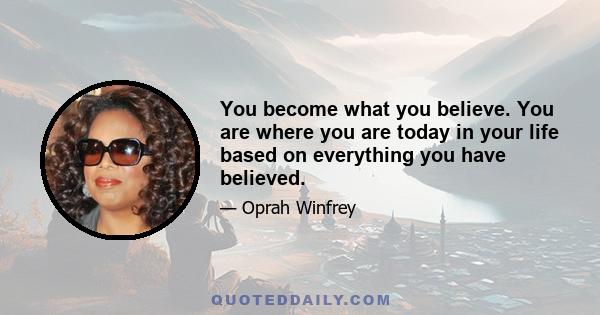 You become what you believe. You are where you are today in your life based on everything you have believed.