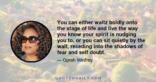 You can either waltz boldly onto the stage of life and live the way you know your spirit is nudging you to, or you can sit quietly by the wall, receding into the shadows of fear and self doubt.