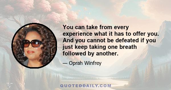 You can take from every experience what it has to offer you. And you cannot be defeated if you just keep taking one breath followed by another.