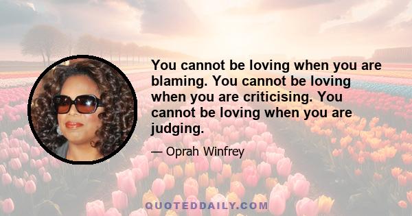 You cannot be loving when you are blaming. You cannot be loving when you are criticising. You cannot be loving when you are judging.