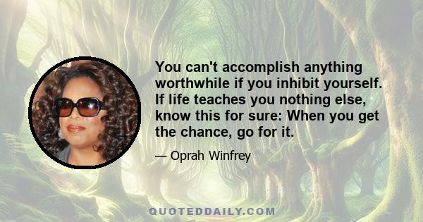 You can't accomplish anything worthwhile if you inhibit yourself. If life teaches you nothing else, know this for sure: When you get the chance, go for it.