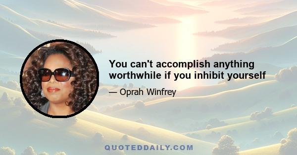 You can't accomplish anything worthwhile if you inhibit yourself