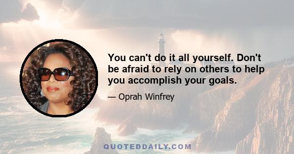 You can't do it all yourself. Don't be afraid to rely on others to help you accomplish your goals.