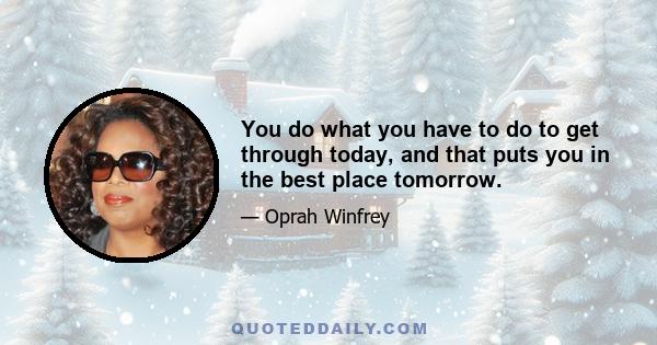 You do what you have to do to get through today, and that puts you in the best place tomorrow.