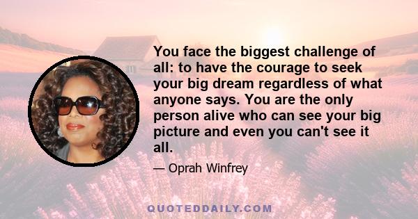 You face the biggest challenge of all: to have the courage to seek your big dream regardless of what anyone says. You are the only person alive who can see your big picture and even you can't see it all.