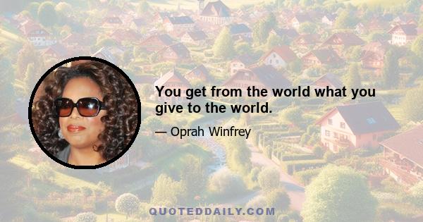 You get from the world what you give to the world.