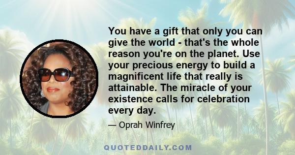 You have a gift that only you can give the world - that's the whole reason you're on the planet. Use your precious energy to build a magnificent life that really is attainable. The miracle of your existence calls for