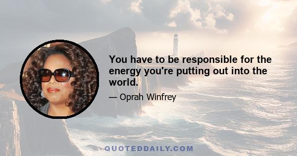 You have to be responsible for the energy you're putting out into the world.