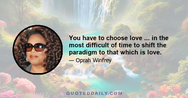 You have to choose love ... in the most difficult of time to shift the paradigm to that which is love.