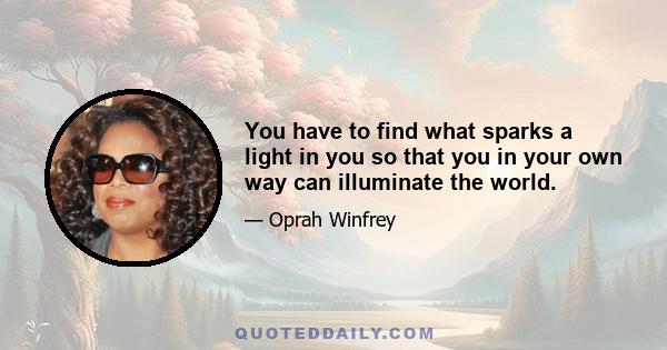 You have to find what sparks a light in you so that you in your own way can illuminate the world.