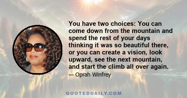 You have two choices: You can come down from the mountain and spend the rest of your days thinking it was so beautiful there, or you can create a vision, look upward, see the next mountain, and start the climb all over