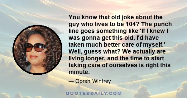 You know that old joke about the guy who lives to be 104? The punch line goes something like 'If I knew I was gonna get this old, I'd have taken much better care of myself.' Well, guess what? We actually are living