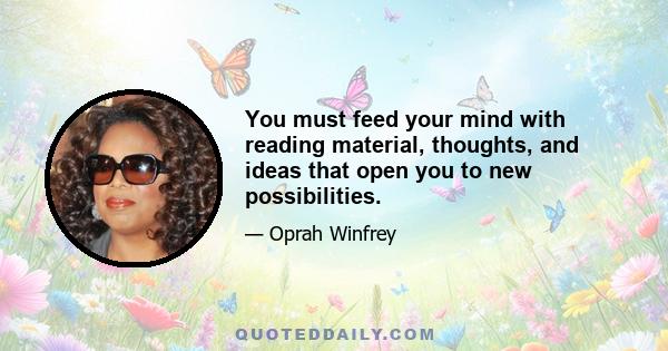 You must feed your mind with reading material, thoughts, and ideas that open you to new possibilities.