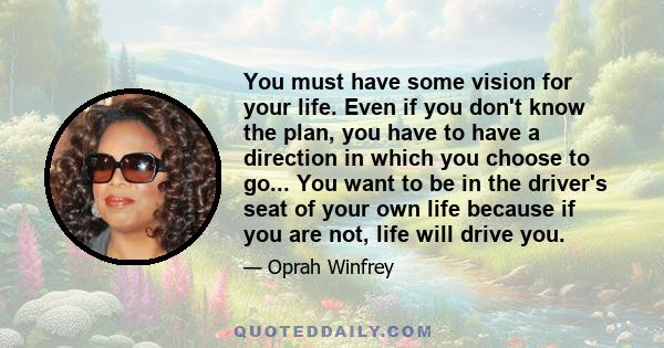 You must have some vision for your life. Even if you don't know the plan, you have to have a direction in which you choose to go... You want to be in the driver's seat of your own life because if you are not, life will