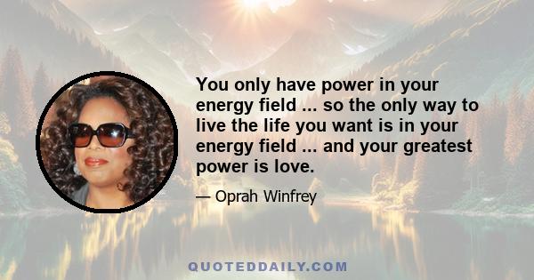 You only have power in your energy field ... so the only way to live the life you want is in your energy field ... and your greatest power is love.