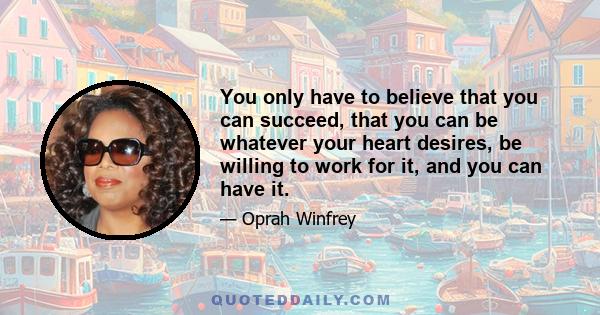 You only have to believe that you can succeed, that you can be whatever your heart desires, be willing to work for it, and you can have it.