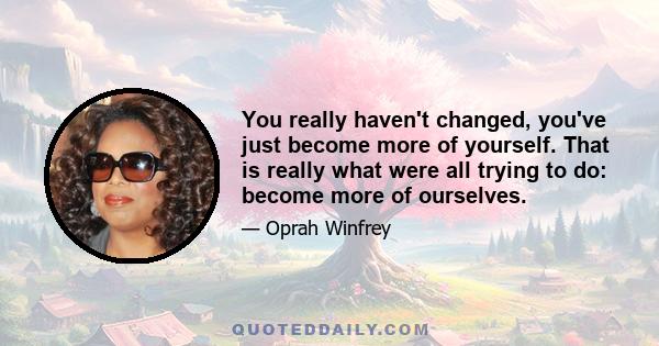 You really haven't changed, you've just become more of yourself. That is really what were all trying to do: become more of ourselves.