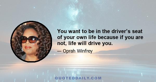 You want to be in the driver’s seat of your own life because if you are not, life will drive you.