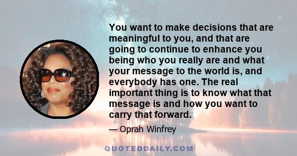 You want to make decisions that are meaningful to you, and that are going to continue to enhance you being who you really are and what your message to the world is, and everybody has one. The real important thing is to