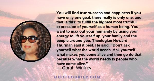 You will find true success and happiness if you have only one goal, there really is only one, and that is this: to fulfill the highest most truthful expression of yourself as a human being. You want to max out your