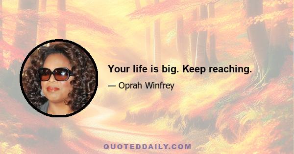 Your life is big. Keep reaching.