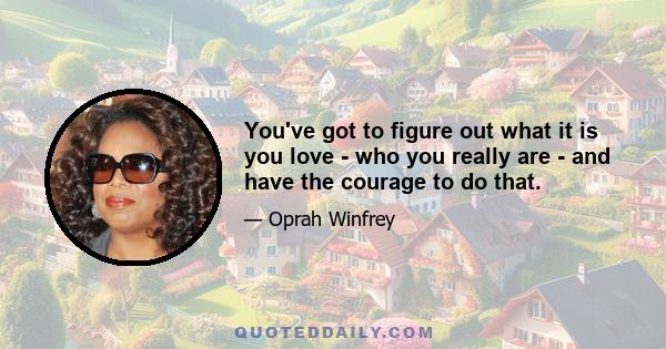 You've got to figure out what it is you love - who you really are - and have the courage to do that.