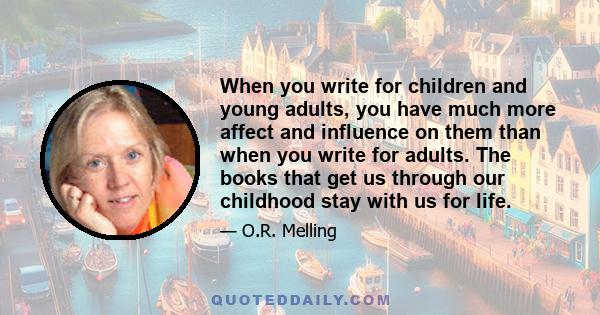 When you write for children and young adults, you have much more affect and influence on them than when you write for adults. The books that get us through our childhood stay with us for life.