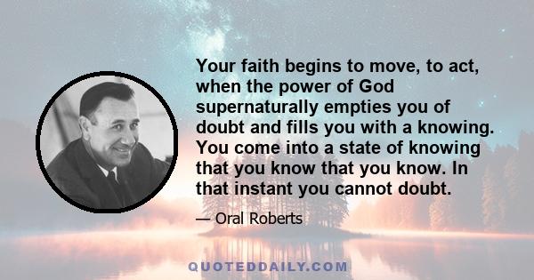 Your faith begins to move, to act, when the power of God supernaturally empties you of doubt and fills you with a knowing. You come into a state of knowing that you know that you know. In that instant you cannot doubt.