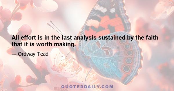 All effort is in the last analysis sustained by the faith that it is worth making.