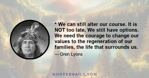 * We can still alter our course. It is NOT too late. We still have options. We need the courage to change our values to the regeneration of our families, the life that surrounds us.