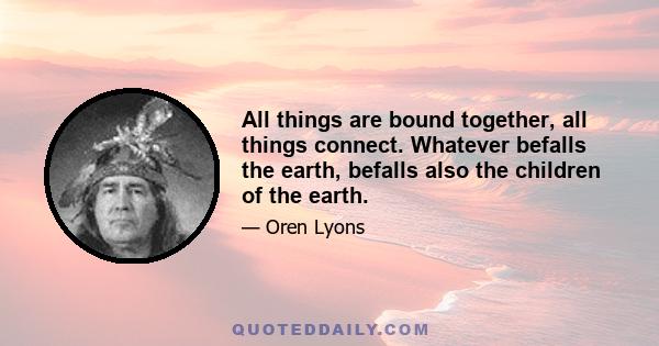 All things are bound together, all things connect. Whatever befalls the earth, befalls also the children of the earth.