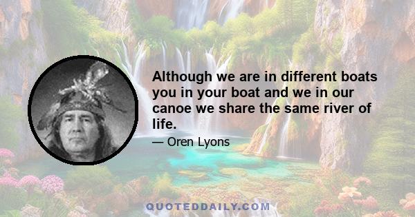 Although we are in different boats you in your boat and we in our canoe we share the same river of life.