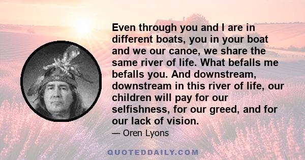 Even through you and I are in different boats, you in your boat and we our canoe, we share the same river of life. What befalls me befalls you. And downstream, downstream in this river of life, our children will pay for 