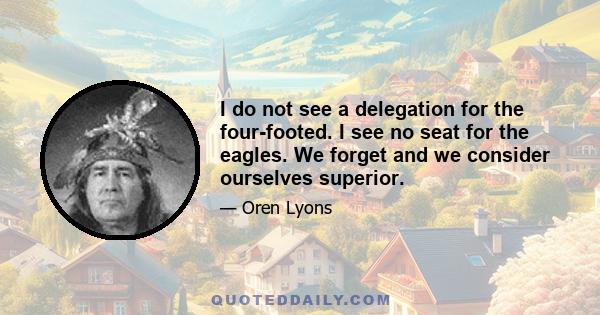 I do not see a delegation for the four-footed. I see no seat for the eagles. We forget and we consider ourselves superior, but we are after all a mere part of the Creation. And we must continue to understand where we